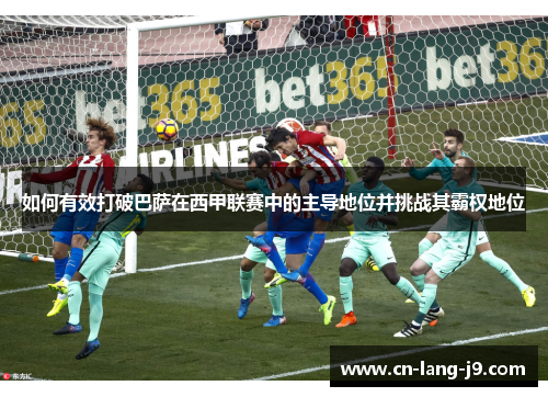 如何有效打破巴萨在西甲联赛中的主导地位并挑战其霸权地位 如何有效打破巴萨在西甲联赛中的主导地位并挑战其霸权地位