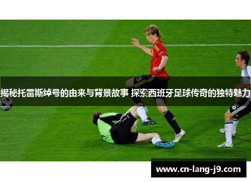 揭秘托雷斯绰号的由来与背景故事 探索西班牙足球传奇的独特魅力 揭秘托雷斯绰号的由来与背景故事 探索西班牙足球传奇的独特魅力