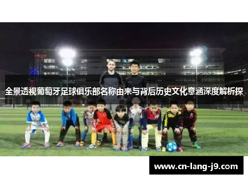 全景透视葡萄牙足球俱乐部名称由来与背后历史文化意涵深度解析探