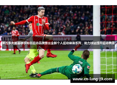 莱万多夫斯基联手知名运动品牌推出全新个人运动装备系列，助力球迷提升运动表现