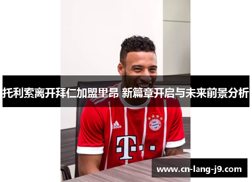 托利索离开拜仁加盟里昂 新篇章开启与未来前景分析 托利索离开拜仁加盟里昂 新篇章开启与未来前景分析