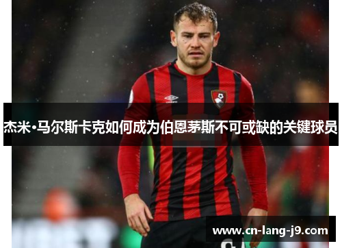 杰米·马尔斯卡克如何成为伯恩茅斯不可或缺的关键球员 杰米·马尔斯卡克如何成为伯恩茅斯不可或缺的关键球员