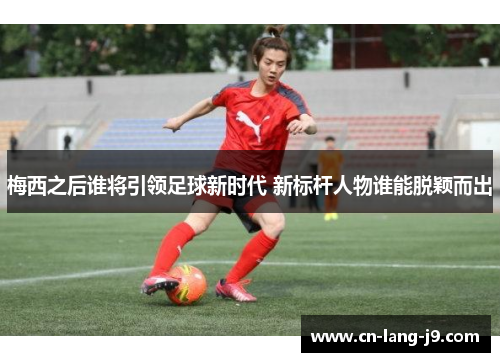 梅西之后谁将引领足球新时代 新标杆人物谁能脱颖而出