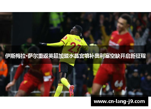 伊斯梅拉·萨尔重返英超加盟水晶宫填补奥利塞空缺开启新征程